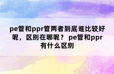 pe管和ppr管两者到底谁比较好呢，区别在哪呢？ pe管和ppr有什么区别